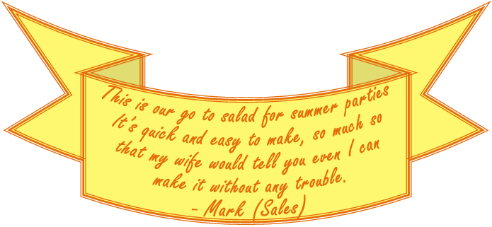 This is our go to salad for summer parties. It�s quick and easy to make, so much so that my wife would tell you even I can make it without any trouble. Mark (Sales)